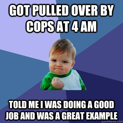 Got pulled over by cops at 4 am told me i was doing a good job and was a great example  Success Kid