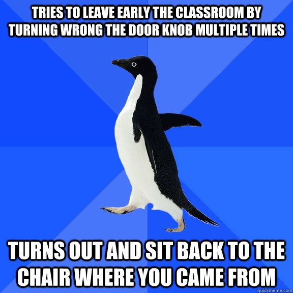 Tries to leave early the classroom by turning wrong the door knob multiple times Turns out and sit back to the chair where you came from  Socially Awkward Penguin