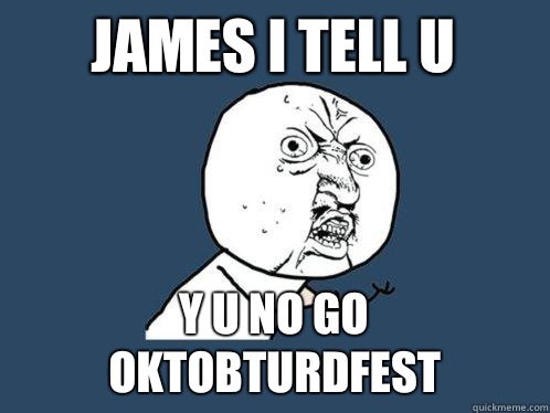 James I tell u Y U NO GO OKTOBTURDFEST  Y U No