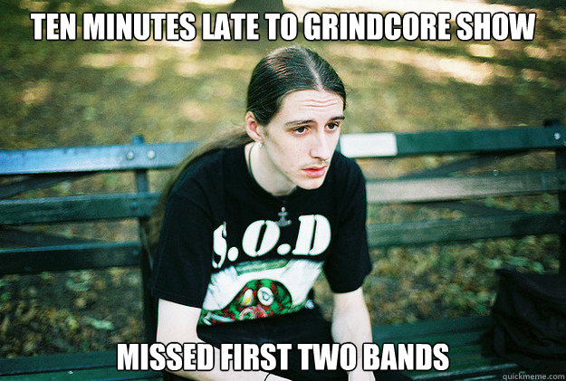 ten minutes late to grindcore show missed first two bands - ten minutes late to grindcore show missed first two bands  First World Metal Problems