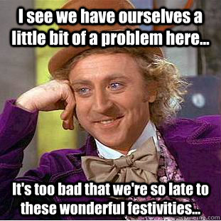 I see we have ourselves a little bit of a problem here... It's too bad that we're so late to these wonderful festivities...  Condescending Wonka