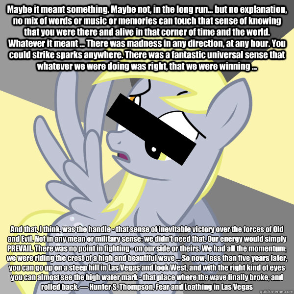 Maybe it meant something. Maybe not, in the long run... but no explanation, no mix of words or music or memories can touch that sense of knowing that you were there and alive in that corner of time and the world. Whatever it meant ... There was madness in  