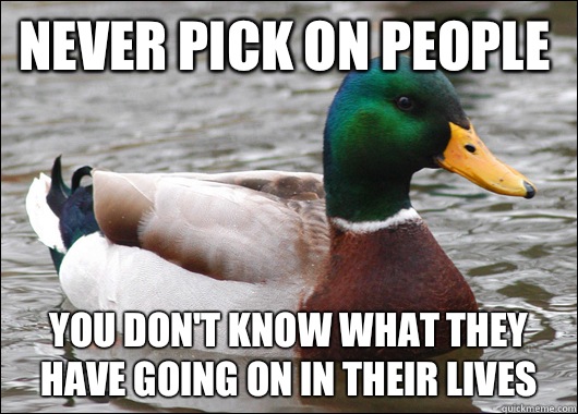 Never pick on people You don't know what they have going on in their lives  Actual Advice Mallard