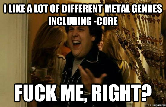 I like a lot of different metal genres including -core Fuck me, right? - I like a lot of different metal genres including -core Fuck me, right?  Misc