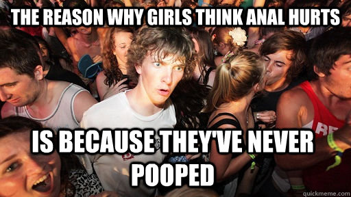 The reason why girls think anal hurts is because they've never pooped  Sudden Clarity Clarence
