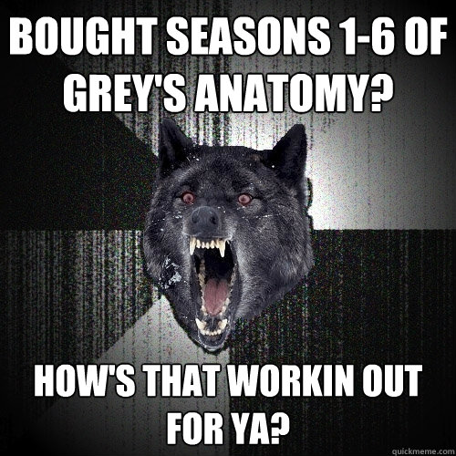 bought seasons 1-6 of Grey's Anatomy? how's that workin out for ya?  Insanity Wolf