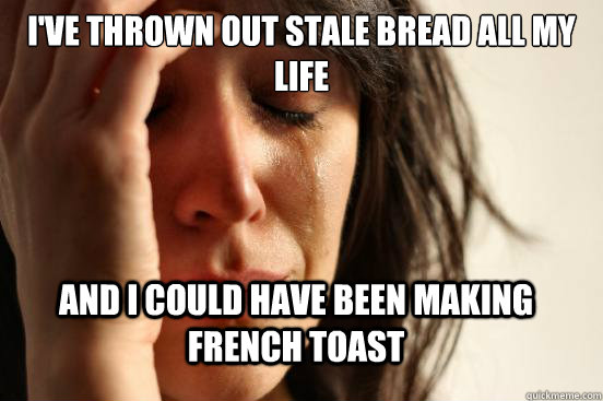 I've thrown out stale bread all my life and i could have been making french toast  FirstWorldProblems