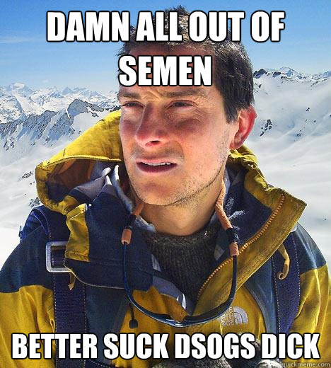 damn all out of semen Better suck dsogs dick  Bear Grylls