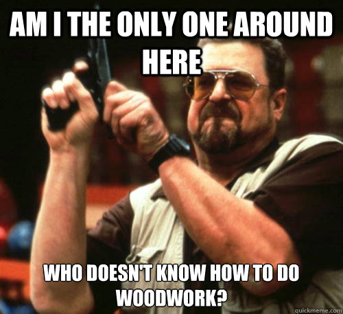 Am i the only one around here who doesn't know how to do woodwork?  Am I The Only One Around Here