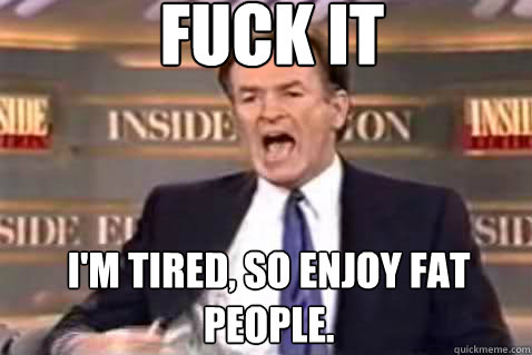 fuck it I'm tired, so enjoy fat people.  Fuck It Bill OReilly