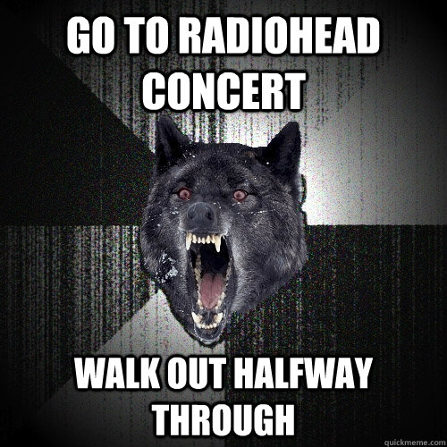 Go to Radiohead Concert Walk out halfway through  Insanity Wolf