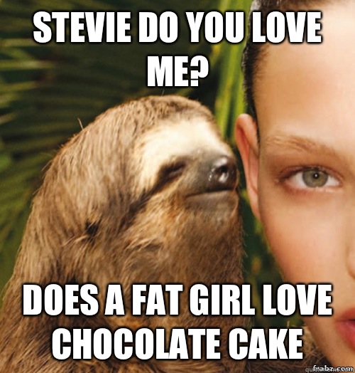 Stevie do you love me? Does a fat girl love chocolate cake  rape sloth