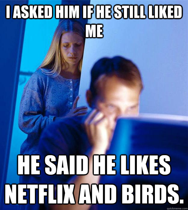 I asked him if he still liked me He said he likes Netflix and birds.  Redditors Wife