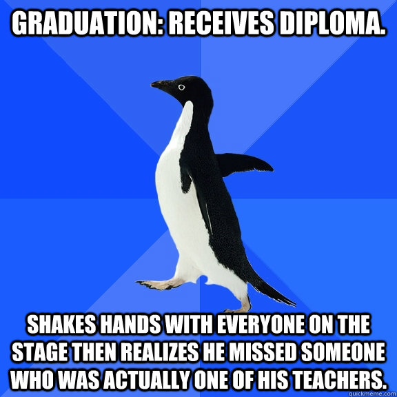 Graduation: Receives diploma. Shakes hands with EVERYONE on the stage then realizes he missed someone who was actually one of his teachers.  Socially Awkward Penguin