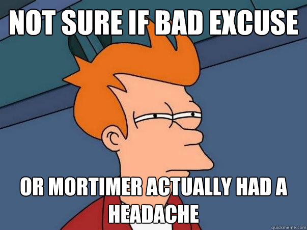 Not sure if bad excuse Or mortimer actually had a headache  Not sure Fry