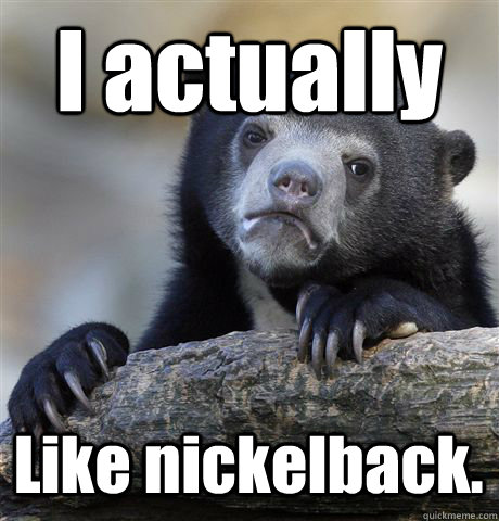 I actually  Like nickelback. - I actually  Like nickelback.  Confession Bear
