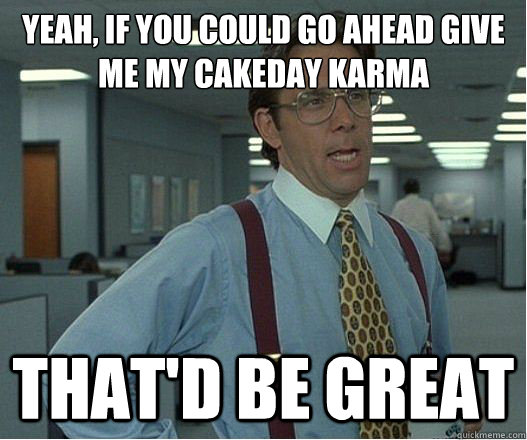 Yeah, if you could go ahead give me my cakeday karma that'd be great - Yeah, if you could go ahead give me my cakeday karma that'd be great  Lumberg