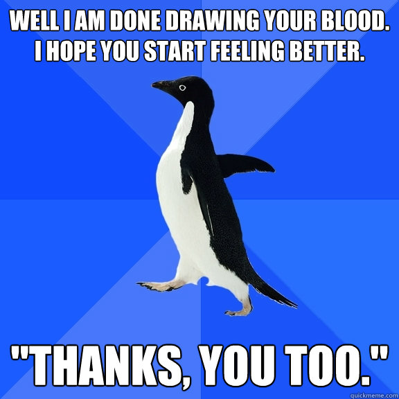Well i am done drawing your blood. I hope you start feeling better.  