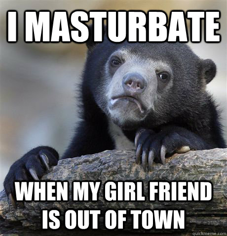 I masturbate when my girl friend is out of town  Confession Bear