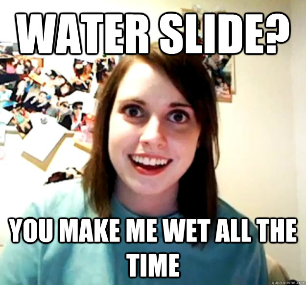 Water slide? you make me wet all the time  Overly Attached Girlfriend