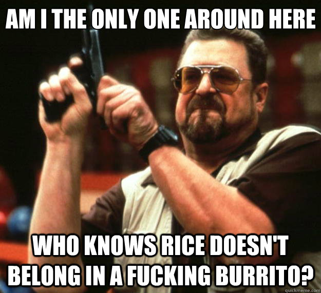 Am I the only one around here Who knows rice doesn't belong in a fucking burrito? - Am I the only one around here Who knows rice doesn't belong in a fucking burrito?  Big Lebowski
