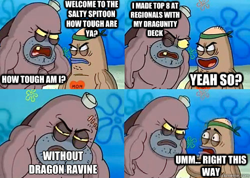 Welcome to the Salty Spitoon how tough are ya? HOW TOUGH AM I? I Made top 8 at regionals with my dragunity deck without
dragon ravine Umm... Right this way Yeah so?  Salty Spitoon How Tough Are Ya