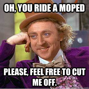Oh, You ride a moped Please, feel free to cut me off.  Psychotic Willy Wonka