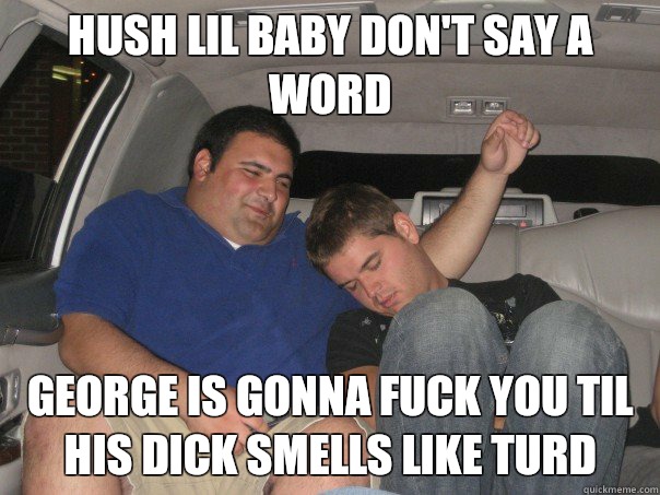 Hush Lil baby don't say a word George is gonna fuck you til his dick smells like turd  