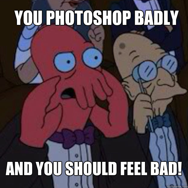 you Photoshop badly  AND YOU SHOULD FEEL BAD!  Bad joke Zoidberg