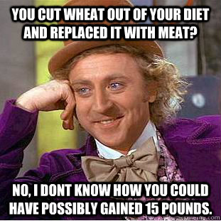 you cut wheat out of your diet and replaced it with meat? no, I dont know how you could have possibly gained 15 pounds.  Condescending Wonka