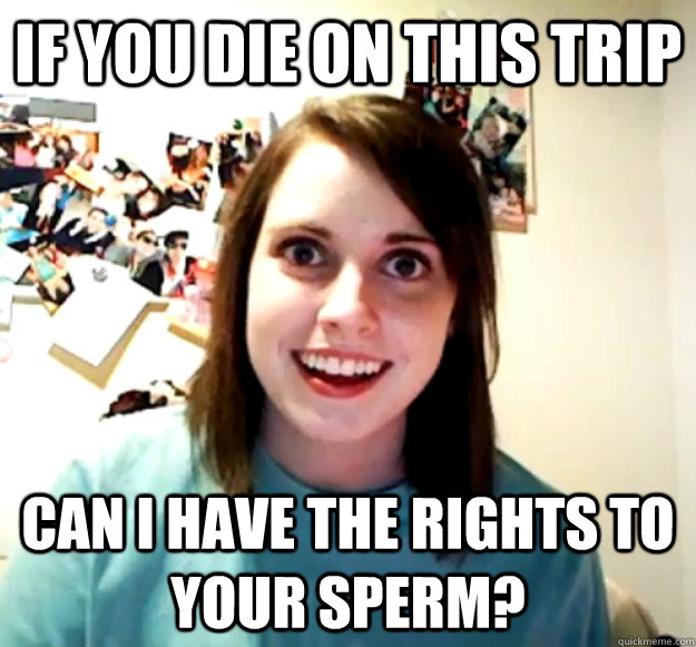 If you die on this trip can i have the rights to your sperm?  Overly Attached Girlfriend