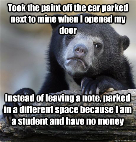 Took the paint off the car parked next to mine when I opened my door Instead of leaving a note, parked in a different space because I am a student and have no money - Took the paint off the car parked next to mine when I opened my door Instead of leaving a note, parked in a different space because I am a student and have no money  Confession Bear