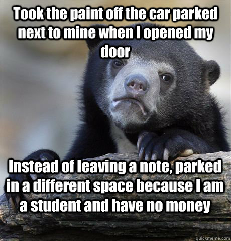 Took the paint off the car parked next to mine when I opened my door Instead of leaving a note, parked in a different space because I am a student and have no money  Confession Bear