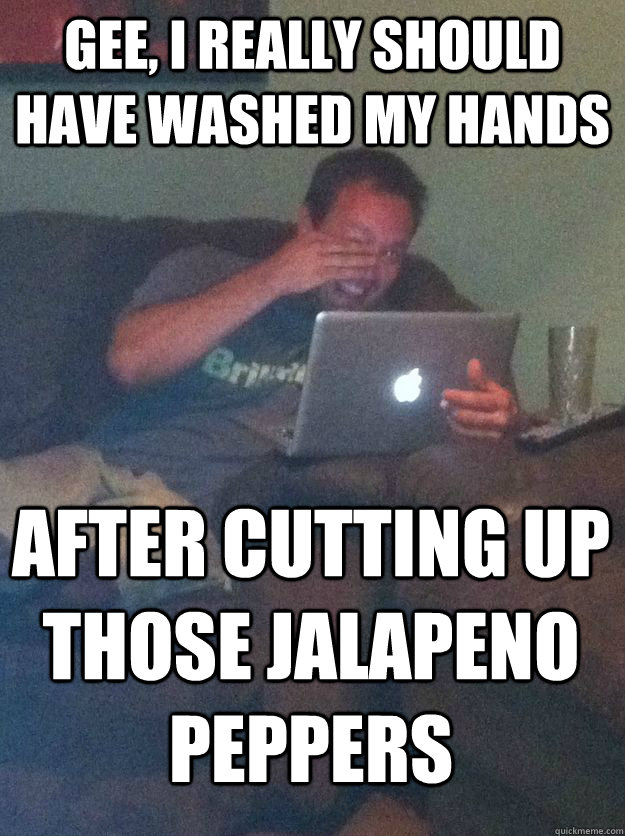 Gee, I really should have washed my hands after cutting up those jalapeno peppers - Gee, I really should have washed my hands after cutting up those jalapeno peppers  MEME DAD