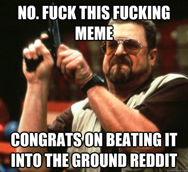 No. fuck this fucking meme Congrats on beating it into the ground reddit  Angry Walter