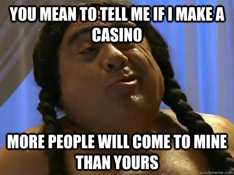 You mean to tell me if i make a casino more people will come to mine than yours  