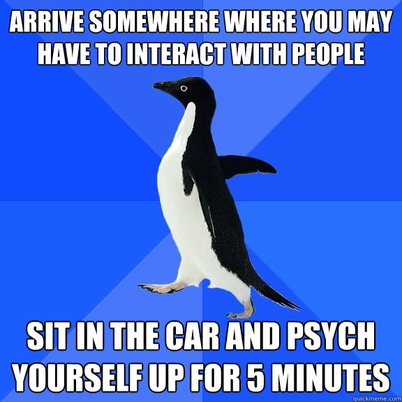 Arrive somewhere where you may have to interact with people Sit in the car and psych yourself up for 5 minutes  Socially Awkward Penguin