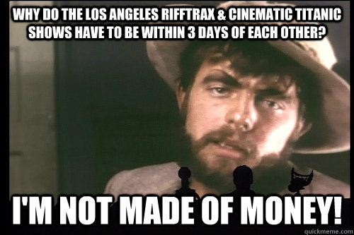 Why do the Los Angeles Rifftrax & Cinematic Titanic  shows have to be within 3 days of each other? I'm not made of money!  Sad Torgo
