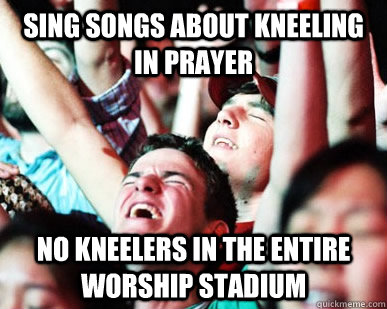 sing songs about kneeling in prayer No kneelers in the entire worship stadium - sing songs about kneeling in prayer No kneelers in the entire worship stadium  Evangelical Megachurch Worshiper