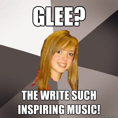 Glee? The write such inspiring music!  Musically Oblivious 8th Grader