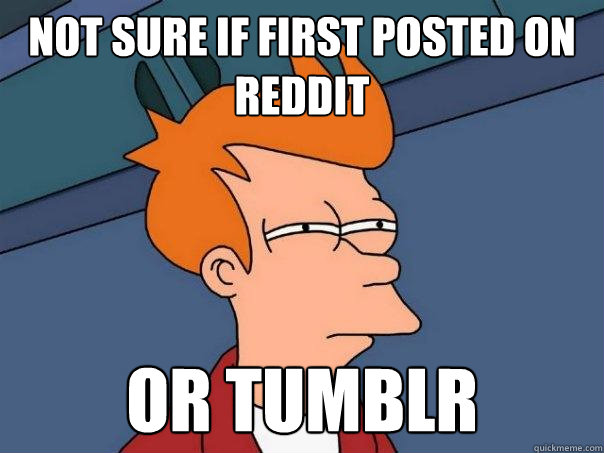 Not sure if first posted on reddit  or tumblr  Futurama Fry