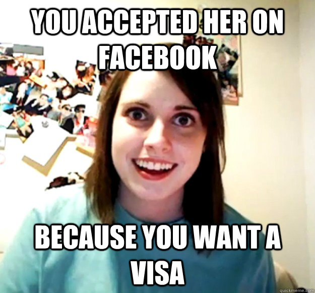 YOu accepted her on facebook because you want a visa   Overly Attached Girlfriend