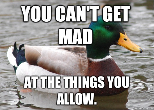 You can't get mad At the things you allow.  Actual Advice Mallard