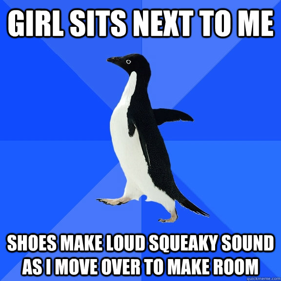 Girl sits next to me Shoes make loud squeaky sound as I move over to make room  Socially Awkward Penguin