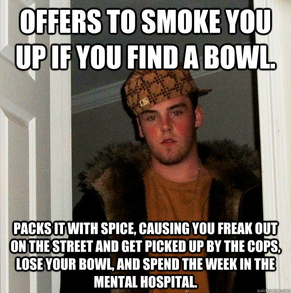 Offers to smoke you up if you find a bowl.   Packs it with spice, causing you freak out on the street and get picked up by the cops, lose your bowl, and spend the week in the mental hospital. - Offers to smoke you up if you find a bowl.   Packs it with spice, causing you freak out on the street and get picked up by the cops, lose your bowl, and spend the week in the mental hospital.  Scumbag Steve