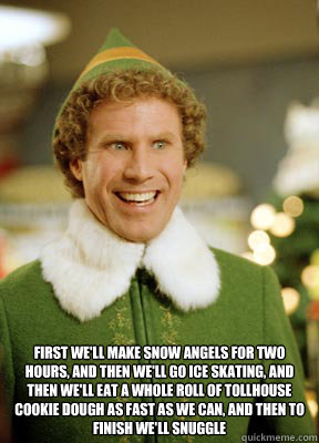  First we'll make snow angels for two hours, and then we'll go ice skating, and then we'll eat a whole roll of tollhouse cookie dough as fast as we can, and then to finish we'll snuggle  Buddy the Elf