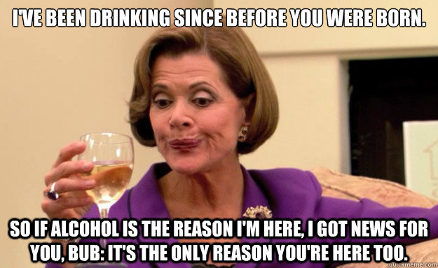 I've been drinking since before you were born. 

 So if alcohol is the reason I'm here, I got news for you, bub: it's the only reason you're here too.  