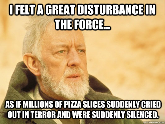 I felt a great disturbance in the force... as if millions of pizza slices suddenly cried out in terror and were suddenly silenced.  Obi Wan