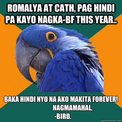 romalya at cath, pag hindi pa kayo nagka-bf this year.. baka hindi nyo na ako makita forever!
                   nagmamahal,
   -bird.  Paranoid Parrot