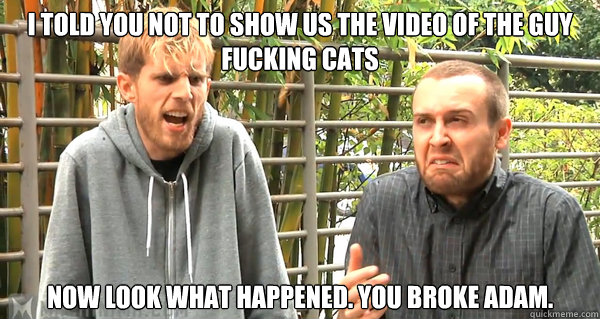 I told you not to show us the video of the guy fucking cats Now look what happened. YOu broke adam.  DO NOT WANT